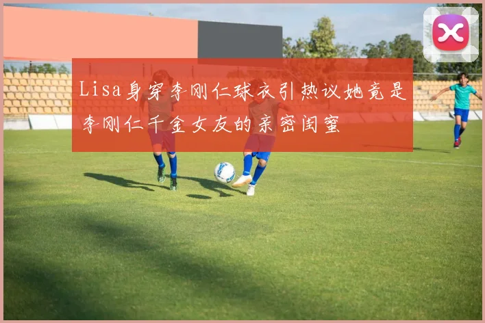 Lisa身穿李刚仁球衣引热议她竟是李刚仁千金女友的亲密闺蜜