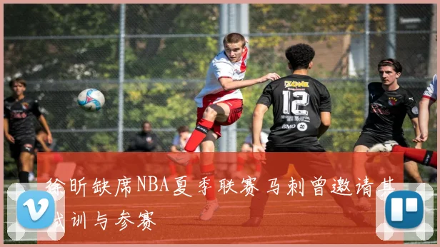 徐昕缺席NBA夏季联赛马刺曾邀请其试训与参赛