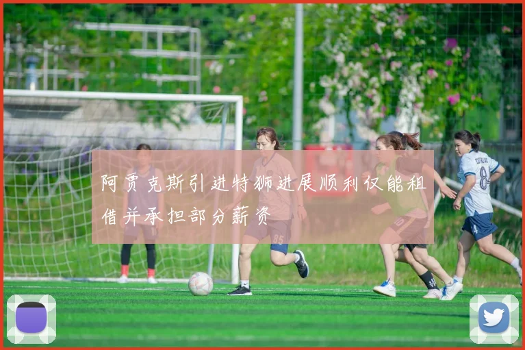 阿贾克斯引进特狮进展顺利仅能租借并承担部分薪资