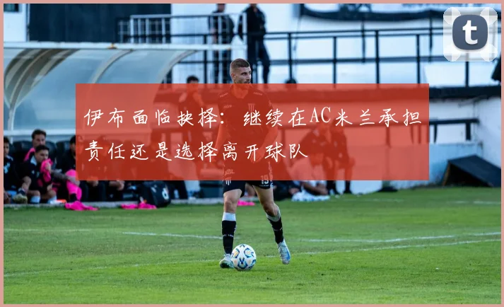 伊布面临抉择：继续在AC米兰承担责任还是选择离开球队