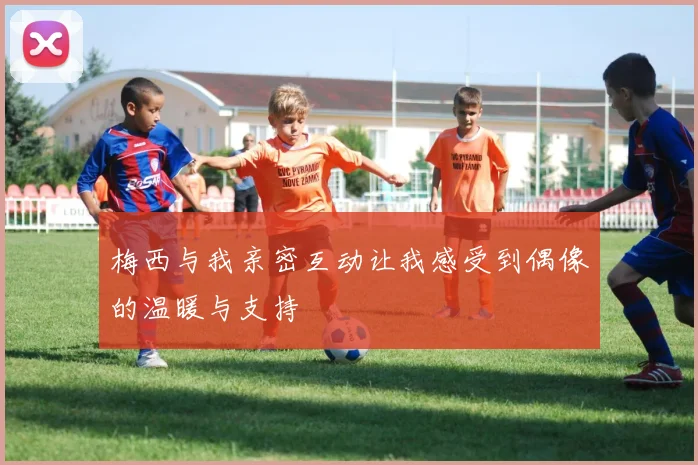 梅西与我亲密互动让我感受到偶像的温暖与支持