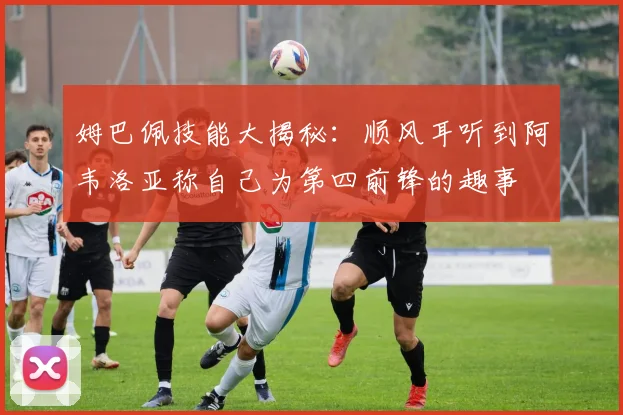 姆巴佩技能大揭秘：顺风耳听到阿韦洛亚称自己为第四前锋的趣事