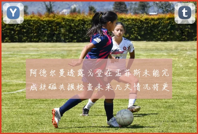 阿德尔曼透露戈登在孟菲斯未能完成核磁共振检查未来几天情况将更清晰