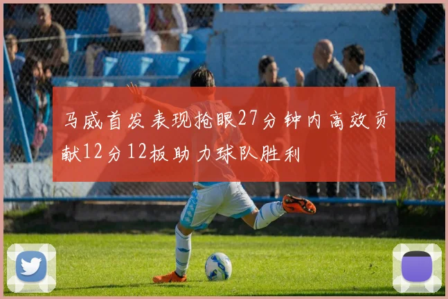 马威首发表现抢眼27分钟内高效贡献12分12板助力球队胜利