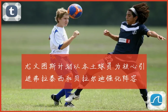 尤文图斯计划以本土球员为核心引进弗拉泰西和贝拉尔迪强化阵容