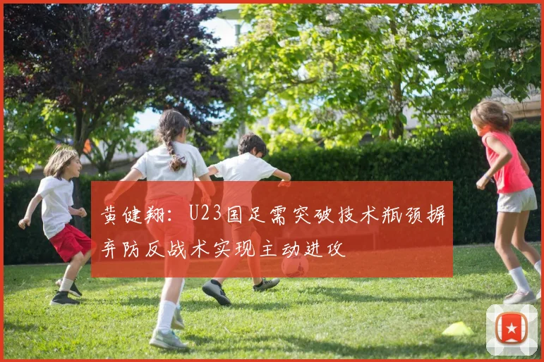 黄健翔：U23国足需突破技术瓶颈摒弃防反战术实现主动进攻