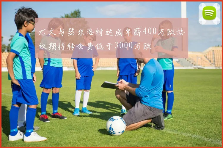 尤文与瑟尔洛特达成年薪400万欧协议期待转会费低于3000万欧