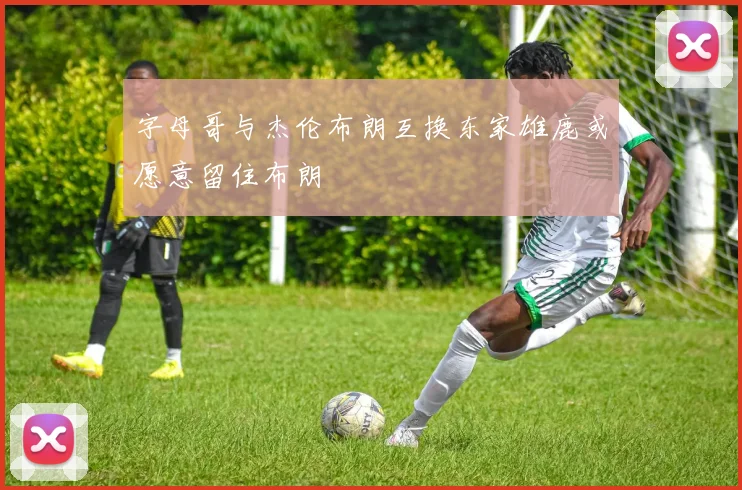 字母哥与杰伦布朗互换东家雄鹿或愿意留住布朗