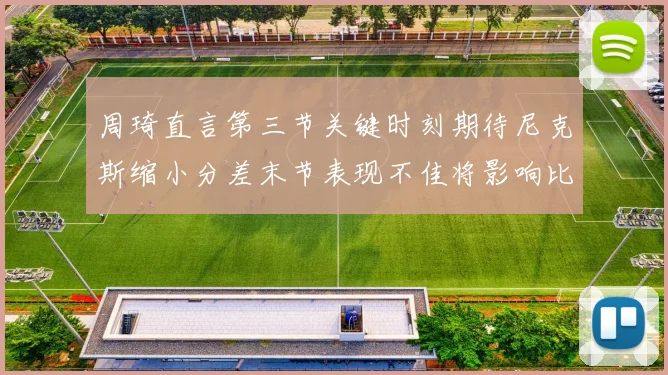 周琦直言第三节关键时刻期待尼克斯缩小分差末节表现不佳将影响比赛结果