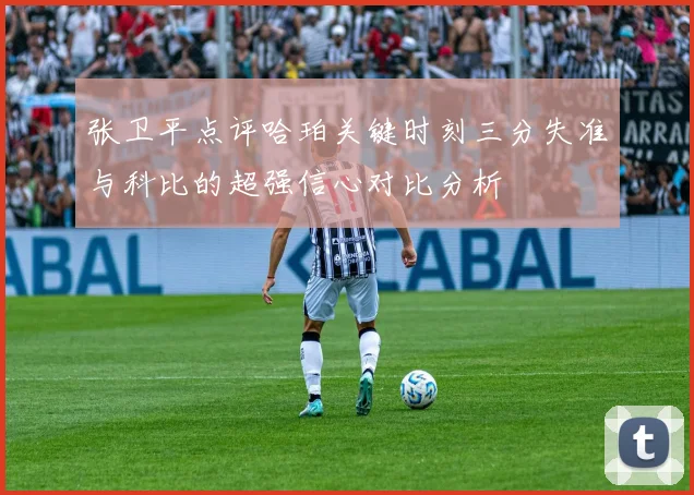张卫平点评哈珀关键时刻三分失准与科比的超强信心对比分析