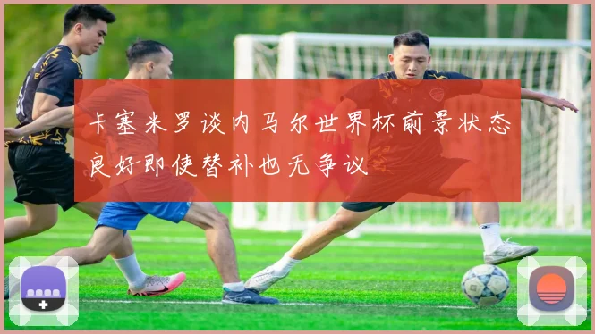 卡塞米罗谈内马尔世界杯前景状态良好即使替补也无争议