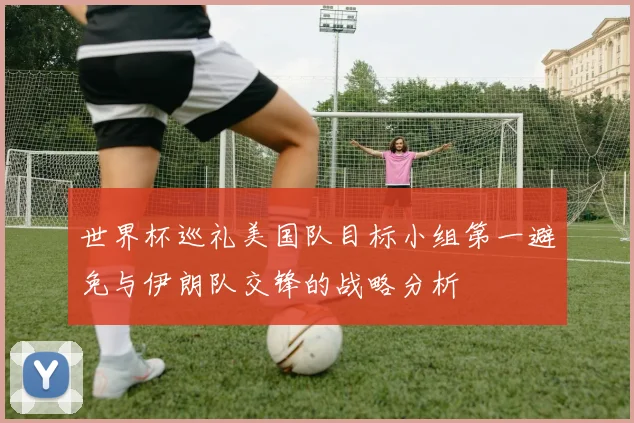 世界杯巡礼美国队目标小组第一避免与伊朗队交锋的战略分析