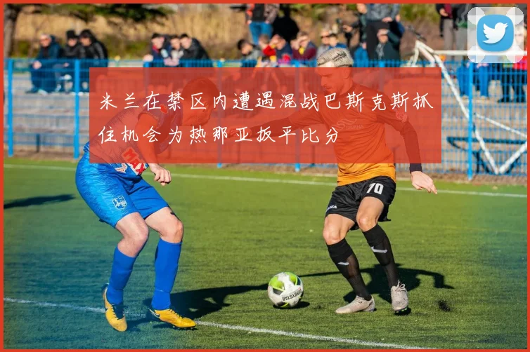 米兰在禁区内遭遇混战巴斯克斯抓住机会为热那亚扳平比分