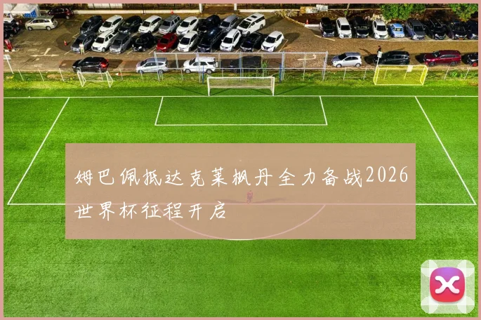 姆巴佩抵达克莱枫丹全力备战2026世界杯征程开启