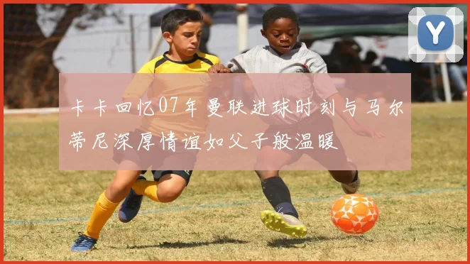 卡卡回忆07年曼联进球时刻与马尔蒂尼深厚情谊如父子般温暖