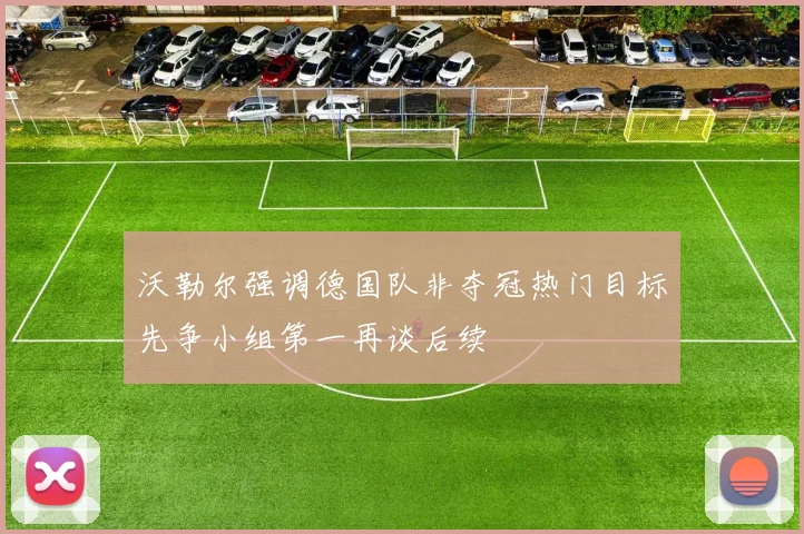 沃勒尔强调德国队非夺冠热门目标先争小组第一再谈后续