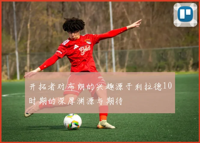开拓者对布朗的兴趣源于利拉德10时期的深厚渊源与期待
