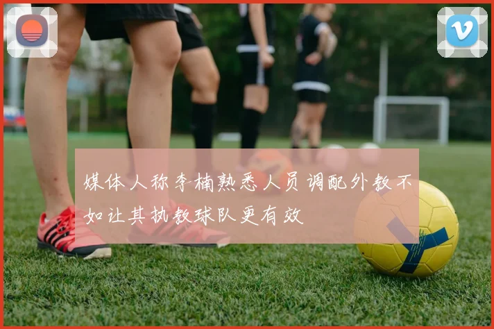媒体人称李楠熟悉人员调配外教不如让其执教球队更有效