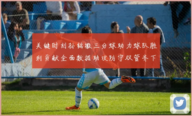 关键时刻孙铭徽三分球助力球队胜利贡献全面数据助攻防守双管齐下