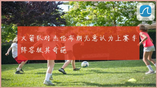 火箭队对杰伦布朗无意认为上赛季阵容极其奇葩